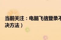 当前关注：电脑飞信登录不上怎么办（电脑飞信登录不上解决方法）