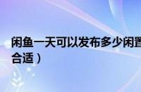 闲鱼一天可以发布多少闲置（闲鱼一天发布多少件商品比较合适）