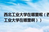 西北工业大学在哪里呢（西北工业大学在哪里个城市（西北工业大学在哪里啊））
