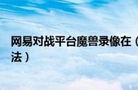 网易对战平台魔兽录像在（网易对战平台魔兽录像保存的方法）