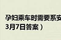 孕妇乘车时需要系安全带吗（支付宝蚂蚁庄园3月7日答案）