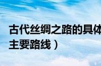 古代丝绸之路的具体路线图（古代丝绸之路的主要路线）