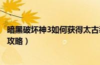 暗黑破坏神3如何获得太古装备（暗黑破坏神3获得太古装备攻略）