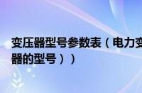 变压器型号参数表（电力变压器型号及参数大全（电力变压器的型号））