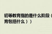 初等教育指的是什么阶段（初等教育是指哪个阶段（初等教育包括什么））