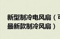 新型制冷电风扇（可以制冷最先进的电风扇 最新款制冷风扇）