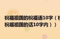 祝福祖国的祝福语10字（祝福祖国祝福语大全简短10个字（祝福祖国的话10字内））