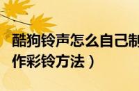 酷狗铃声怎么自己制作彩铃（酷狗铃声自己制作彩铃方法）