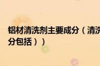 铝材清洗剂主要成分（清洗剂分为几大类（清洗剂的主要成分包括））