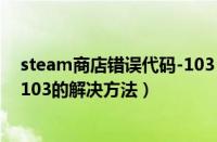 steam商店错误代码-103（Steam商店出现错误代码101、103的解决方法）