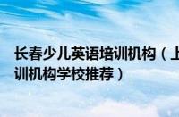 长春少儿英语培训机构（上海口碑靠前实力强的少儿英语培训机构学校推荐）