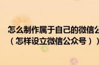怎么制作属于自己的微信公众号（怎么自己制作微信公众号（怎样设立微信公众号））