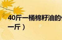 40斤一桶棉籽油的价格（棉籽油价格多少钱一斤）