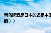 青岛啤酒是日本的还是中国的（（为什么说青岛啤酒是日本的））