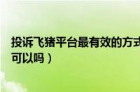 投诉飞猪平台最有效的方式或电话（打12315投诉飞猪平台可以吗）