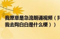 我愿意是急流朗诵视频（抖音陶白白是什么梗（你愿意为了我去陶白白是什么梗））