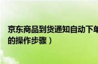 京东商品到货通知自动下单（京东设置到货通知并自动下单的操作步骤）