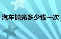 汽车抛光多少钱一次（全车抛光大概多少钱）