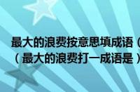 最大的浪费按意思填成语（最大的浪费打一成语是什么成语（最大的浪费打一成语是））