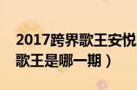 2017跨界歌王安悦溪在第几期（安悦溪跨界歌王是哪一期）