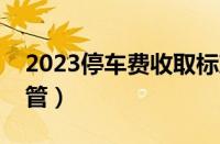 2023停车费收取标准（停车收费归哪个部门管）