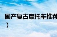 国产复古摩托车推荐（国产复古摩托车排行榜）