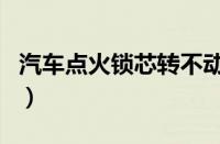 汽车点火锁芯转不动（汽车锁芯转不动小窍门）