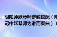 阴阳师妖琴师御魂搭配（阴阳师妖琴师为谁而奏（阴阳师传记中妖琴师为谁而奏曲））