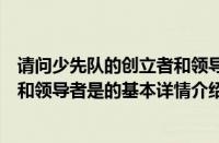 请问少先队的创立者和领导者是（关于请问少先队的创立者和领导者是的基本详情介绍）
