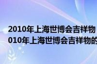 2010年上海世博会吉祥物（上海世博会的吉祥物是什么（2010年上海世博会吉祥物的寓意是什么））