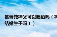 基督教神父可以喝酒吗（神父可以娶妻生子吗（基督教可以结婚生子吗））