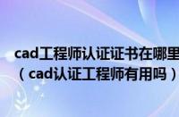 cad工程师认证证书在哪里报名考试（CAD工程师认证证书（cad认证工程师有用吗））