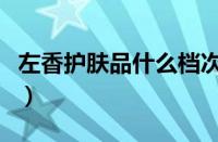 左香护肤品什么档次（左香男士护肤品怎么样）