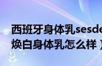 西班牙身体乳sesderma怎么样（sesderma焕白身体乳怎么样）