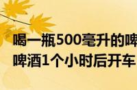 喝一瓶500毫升的啤酒多久能开车（喝500ml啤酒1个小时后开车）