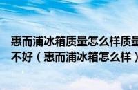 惠而浦冰箱质量怎么样质量好吗（惠而浦冰箱怎么样质量好不好（惠而浦冰箱怎么样））