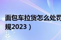 面包车拉货怎么处罚（面包车客货混装处罚新规2023）
