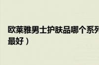 欧莱雅男士护肤品哪个系列好用（欧莱雅男士三个系列哪个最好）