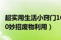 超实用生活小窍门100个妙招（生活小窍门100妙招废物利用）