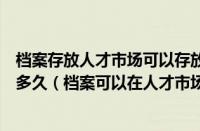 档案存放人才市场可以存放多久（档案放在人才市场可以放多久（档案可以在人才市场存多久））