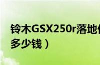 铃木GSX250r落地价多少（GSX250r全下来多少钱）