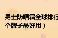 男士防晒霜全球排行榜前十名（男士防晒霜哪个牌子最好用）