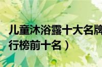 儿童沐浴露十大名牌合格（儿童沐浴露品牌排行榜前十名）