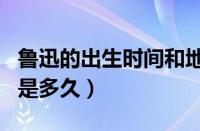 鲁迅的出生时间和地点（鲁迅出生于哪里生日是多久）