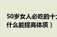 50岁女人必吃的十大保健品（50多岁女人吃什么能提高体质）
