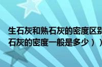 生石灰和熟石灰的密度区别（生石灰的密度一般是多少（熟石灰的密度一般是多少））