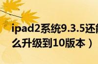 ipad2系统9.3.5还能升级吗（ipad29.3.5怎么升级到10版本）