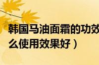 韩国马油面霜的功效与作用（韩国马油面霜怎么使用效果好）