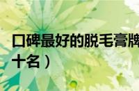 口碑最好的脱毛膏牌子（脱毛膏品牌排行榜前十名）