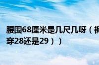 腰围68厘米是几尺几呀（裤子腰围尺寸对照表（腰围68厘米穿28还是29））